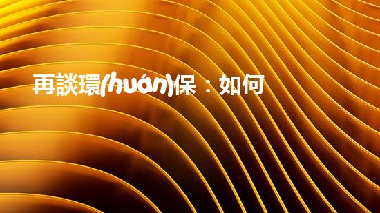 再談環(huán)保：如何讓我們的星球更加純凈？